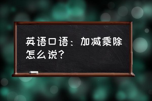 英语当中的加减乘除 英语口语：加减乘除怎么说？