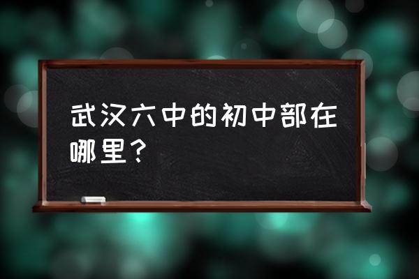 武汉市第六中学地址 武汉六中的初中部在哪里？