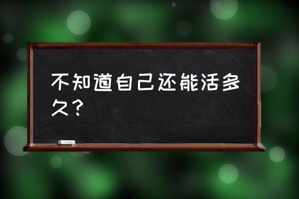 不知道还能活多久 不知道自己还能活多久？