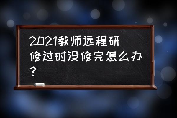 山东远程研修 2021教师远程研修过时没修完怎么办？