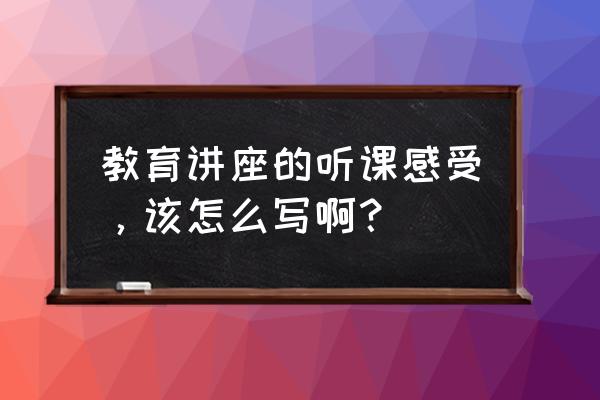 听课体会怎么写 教育讲座的听课感受，该怎么写啊？