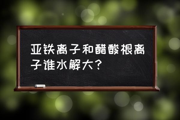 醋酸亚铁水解程度 亚铁离子和醋酸根离子谁水解大？