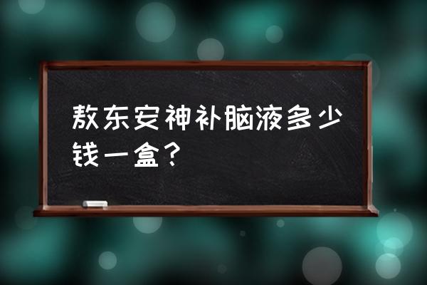 鲁南安神补脑液多少钱 敖东安神补脑液多少钱一盒？