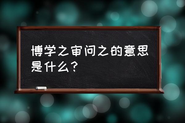 博学之 审问之 中庯 博学之审问之的意思是什么？