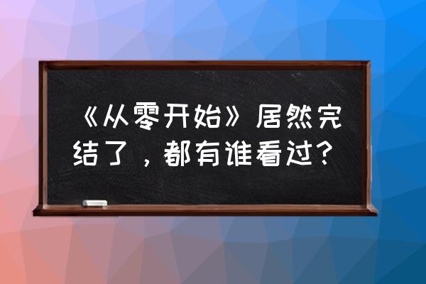 从零开始居然完结了 《从零开始》居然完结了，都有谁看过？