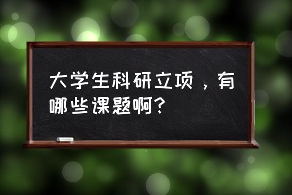 科研立项课题 大学生科研立项，有哪些课题啊？