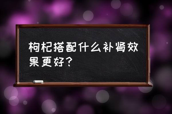 枸杞怎么吃最补肾 枸杞搭配什么补肾效果更好？