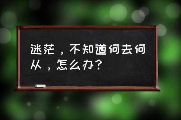 好迷茫不知道何去何从 迷茫，不知道何去何从，怎么办？