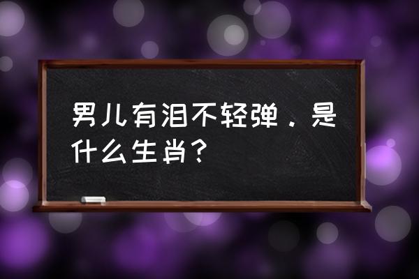 男儿有泪不轻弹是什么生肖 男儿有泪不轻弹。是什么生肖？