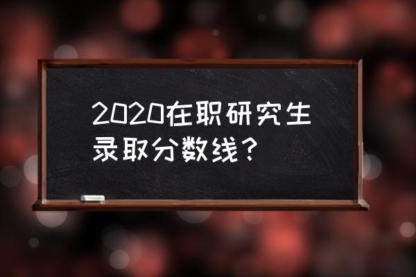 2020年在职研究生分数查询 2020在职研究生录取分数线？