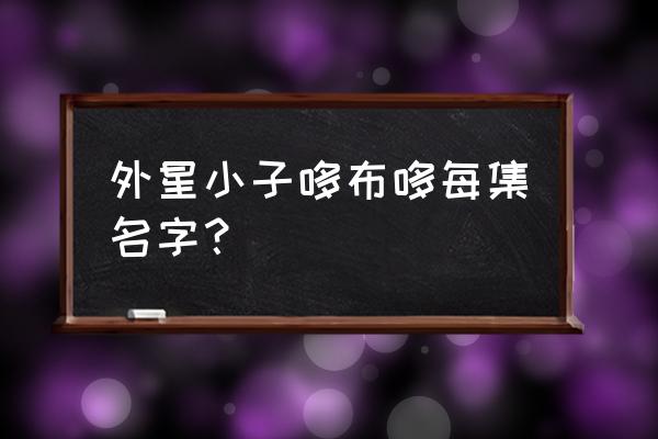 321哆布哆每一集名字 外星小子哆布哆每集名字？