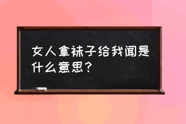 女王把鞋子袜子给我闻 女人拿袜子给我闻是什么意思？