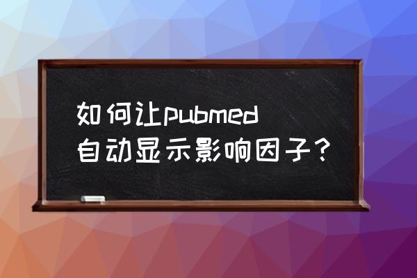 pubmed上显示影响因子 如何让pubmed自动显示影响因子？