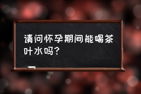 怀孕能喝茶叶水吗 请问怀孕期间能喝茶叶水吗？