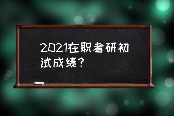 在职研究生成绩查询 2021在职考研初试成绩？