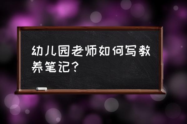 幼儿园教养笔记记录 幼儿园老师如何写教养笔记？