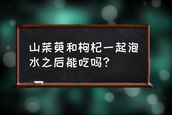 山萸肉和什么搭配最好 山茱萸和枸杞一起泡水之后能吃吗？