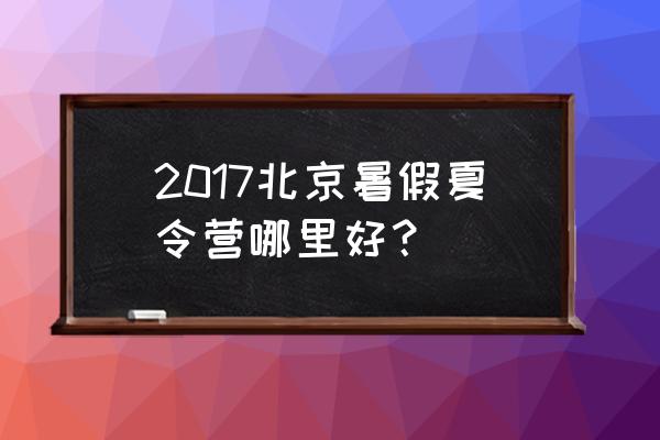 北京夏令营活动 2017北京暑假夏令营哪里好？