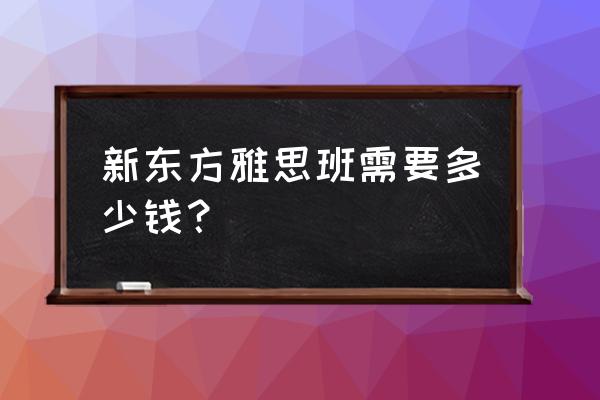 新东方雅思6人班多少钱 新东方雅思班需要多少钱？