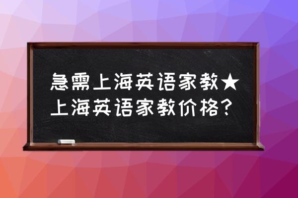 本人急需一对一英语家教 急需上海英语家教★上海英语家教价格？