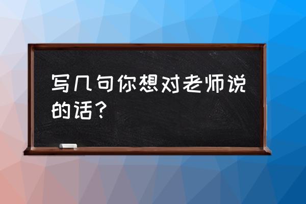 我想对老师说的几句话 写几句你想对老师说的话？