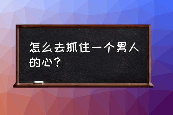 女人怎么抓住一个男人的心 怎么去抓住一个男人的心？