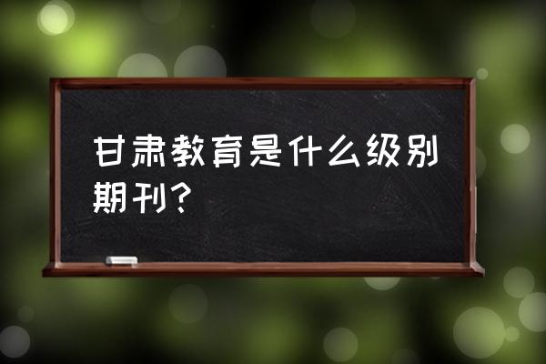 甘肃省省级期刊目录 甘肃教育是什么级别期刊？