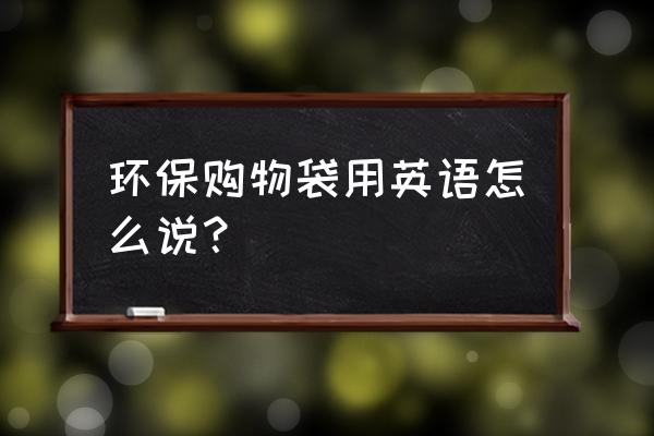 绿色环保袋英语 环保购物袋用英语怎么说？