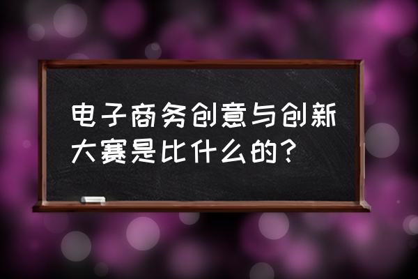 电子商务大赛项目 电子商务创意与创新大赛是比什么的？