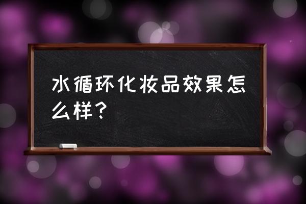 水循环化妆品质量怎么样 水循环化妆品效果怎么样？