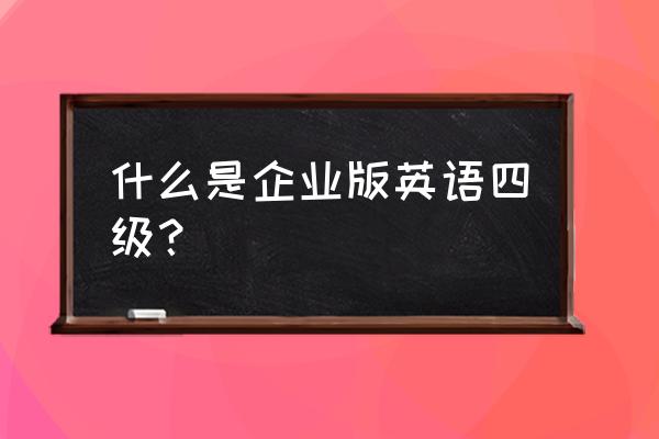 英语四六级企业版什么意思 什么是企业版英语四级？