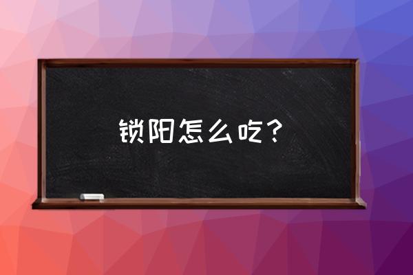 锁阳怎么吃壮阳最好 锁阳怎么吃？