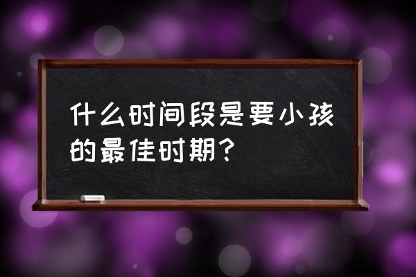 想要怀孕的最佳时间 什么时间段是要小孩的最佳时期？