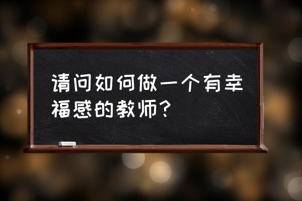 我怎样才能成为幸福的教师 请问如何做一个有幸福感的教师？