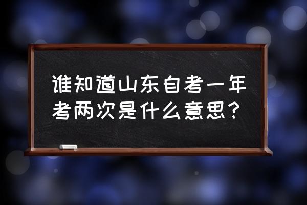 山东自考一年考几次 谁知道山东自考一年考两次是什么意思？