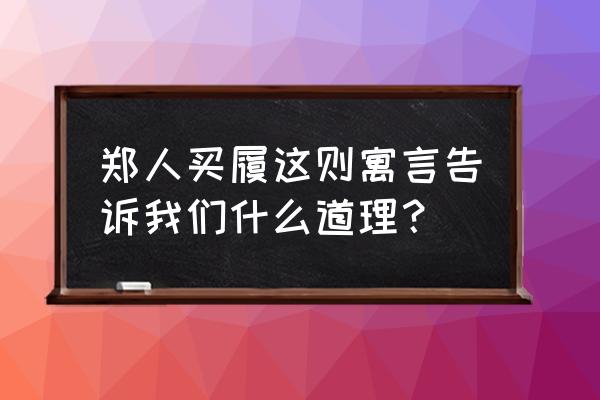 郑人买履告诫我们做事 郑人买履这则寓言告诉我们什么道理？