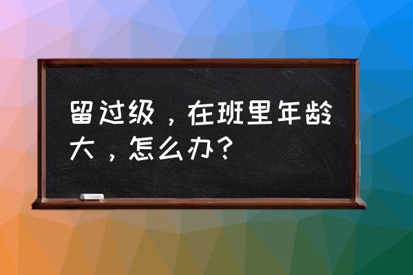 在我们这个年龄 班级 留过级，在班里年龄大，怎么办？