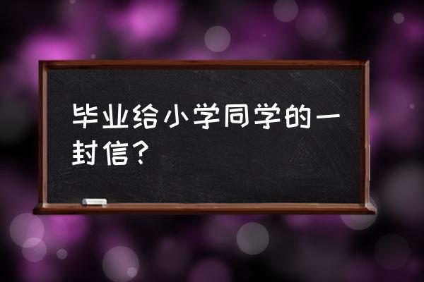 毕业写给好朋友的一封信 毕业给小学同学的一封信？