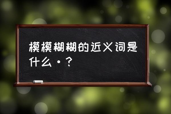 模模糊糊近义词 模模糊糊的近义词是什么·？