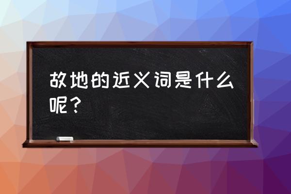 故地的近义词是什么呢 故地的近义词是什么呢？