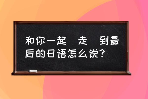 最后的最后日语 和你一起（走）到最后的日语怎么说？