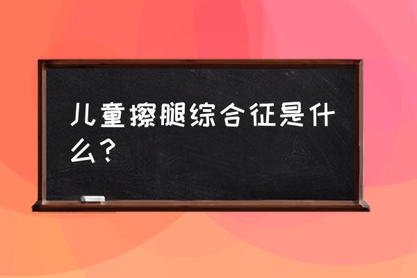 有擦腿综合征10多年了 儿童擦腿综合征是什么？