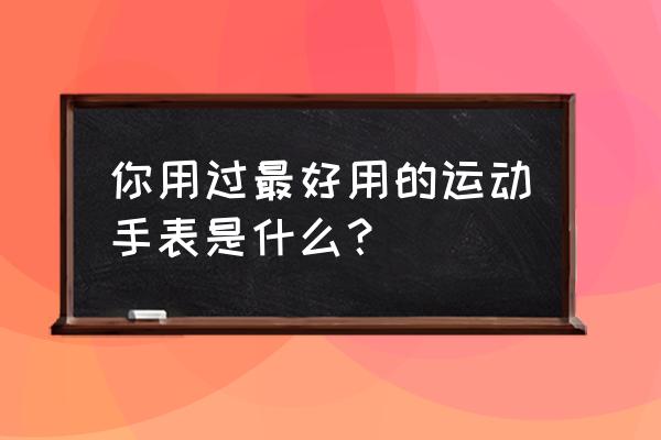 好用的运动手表 你用过最好用的运动手表是什么？