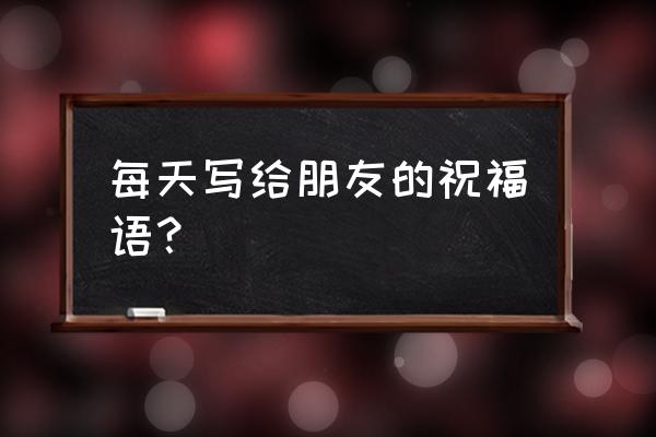 每天对朋友的祝福语 每天写给朋友的祝福语？