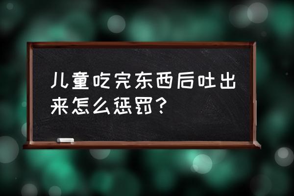 吃了我的吐出来 儿童吃完东西后吐出来怎么惩罚？