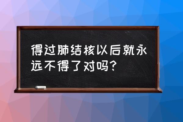 肺结核球会一直都在吗 得过肺结核以后就永远不得了对吗？