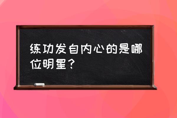 我练功发自真心谁说的 练功发自内心的是哪位明星？