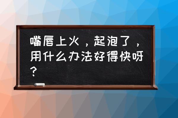 嘴上起泡怎么办好的快 嘴唇上火，起泡了，用什么办法好得快呀？