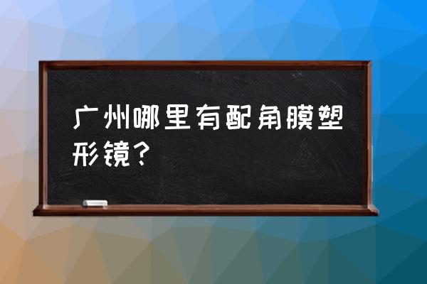 梦戴维角膜塑形镜在哪买 广州哪里有配角膜塑形镜？