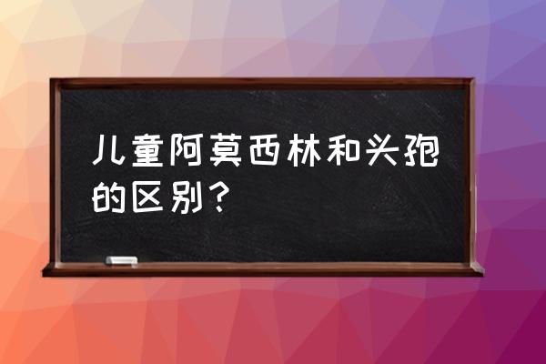 儿童 头孢不如阿莫西林 儿童阿莫西林和头孢的区别？